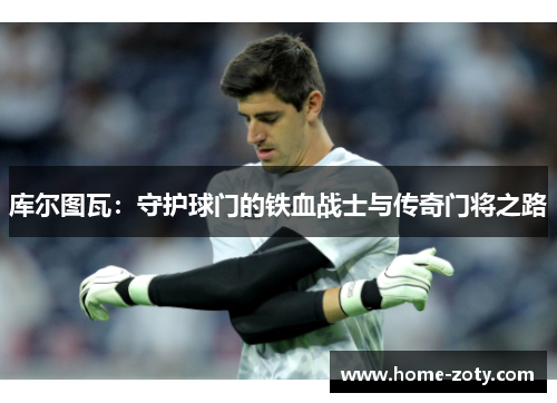 库尔图瓦：守护球门的铁血战士与传奇门将之路